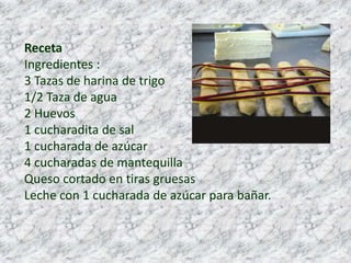 RecetaIngredientes :3 Tazas de harina de trigo1/2 Taza de agua2 Huevos1 cucharadita de sal1 cucharada de azúcar4 cucharadas de mantequilla Queso cortado en tiras gruesas Leche con 1 cucharada de azúcar para bañar.