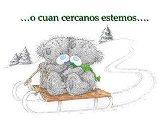 … o cuan cercanos estemos…. 