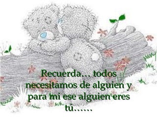 Recuerda… todos necesitamos de alguien y para mi ese alguien eres tú…… 