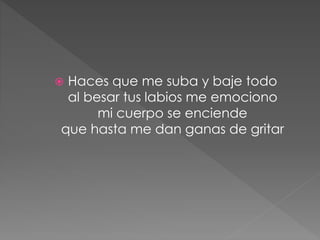  Haces que me suba y baje todo
al besar tus labios me emociono
mi cuerpo se enciende
que hasta me dan ganas de gritar
 