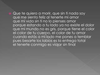  Que te quiero a morir, que sin ti nada soy
que me siento feliz al tenerte mi amor
que mi vida sin ti no lo pienses amor
porque estando a tu lado ya no existe el dolor
que mi mundo no es gris, porque tiene el color
el color de tu cuerpo, el color de tu amor
cuando estás a mi lado me pones a temblar
pues besarte los labios es la entrega total
el tenerte conmigo es viajar sin final
 