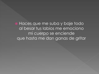  Haces que me suba y baje todo
al besar tus labios me emociono
mi cuerpo se enciende
que hasta me dan ganas de gritar
 