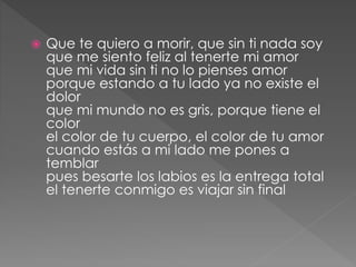  Que te quiero a morir, que sin ti nada soy
que me siento feliz al tenerte mi amor
que mi vida sin ti no lo pienses amor
porque estando a tu lado ya no existe el
dolor
que mi mundo no es gris, porque tiene el
color
el color de tu cuerpo, el color de tu amor
cuando estás a mi lado me pones a
temblar
pues besarte los labios es la entrega total
el tenerte conmigo es viajar sin final
 
