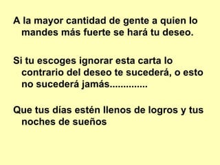 A la mayor cantidad de gente a quien lo mandes más fuerte se hará tu deseo.   Si tu escoges ignorar esta carta lo contrario del deseo te sucederá, o esto no sucederá jamás..............  Que tus días estén llenos de logros y tus noches de sueños 