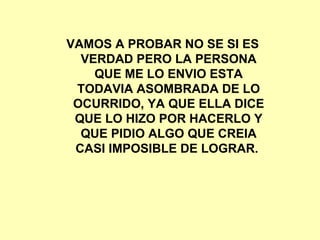 VAMOS A PROBAR NO SE SI ES VERDAD PERO LA PERSONA QUE ME LO ENVIO ESTA TODAVIA ASOMBRADA DE LO OCURRIDO, YA QUE ELLA DICE QUE LO HIZO POR HACERLO Y QUE PIDIO ALGO QUE CREIA CASI IMPOSIBLE DE LOGRAR.  