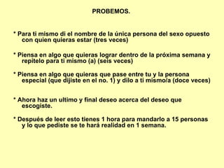 PROBEMOS.  * Para ti mismo di el nombre de la única persona del sexo opuesto con quien quieras estar (tres veces)   * Piensa en algo que quieras lograr dentro de la próxima semana y repítelo para ti mismo (a) (seis veces)  * Piensa en algo que quieras que pase entre tu y la persona especial (que dijiste en el no. 1) y dilo a ti mismo/a (doce veces)  * Ahora haz un ultimo y final deseo acerca del deseo que escogiste.  * Después de leer esto tienes 1 hora para mandarlo a 15 personas y lo que pediste se te hará realidad en 1 semana.   