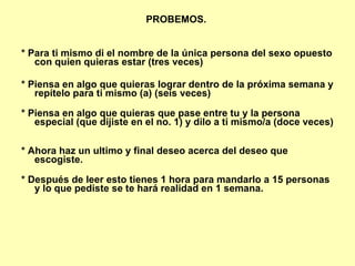 PROBEMOS.  * Para ti mismo di el nombre de la única persona del sexo opuesto con quien quieras estar (tres veces)   * Piensa en algo que quieras lograr dentro de la próxima semana y repítelo para ti mismo (a) (seis veces)  * Piensa en algo que quieras que pase entre tu y la persona especial (que dijiste en el no. 1) y dilo a ti mismo/a (doce veces)  * Ahora haz un ultimo y final deseo acerca del deseo que escogiste.  * Después de leer esto tienes 1 hora para mandarlo a 15 personas y lo que pediste se te hará realidad en 1 semana.   