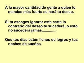 A la mayor cantidad de gente a quien lo mandes más fuerte se hará tu deseo.   Si tu escoges ignorar esta carta lo contrario del deseo te sucederá, o esto no sucederá jamás..............  Que tus días estén llenos de logros y tus noches de sueños 