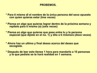 PROBEMOS.
* Para ti mismo di el nombre de la única persona del sexo opuesto
con quien quieras estar (tres veces)
* Piensa en algo que quieras lograr dentro de la próxima semana y
repítelo para ti mismo (a) (seis veces)
* Piensa en algo que quieras que pase entre tu y la persona
especial (que dijiste en el no. 1) y dilo a ti mismo/a (doce veces)
* Ahora haz un ultimo y final deseo acerca del deseo que
escogiste.
* Después de leer esto tienes 1 hora para mandarlo a 15 personas
y lo que pediste se te hará realidad en 1 semana.
 