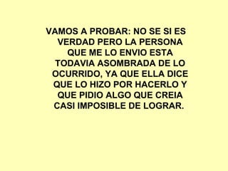 VAMOS A PROBAR: NO SE SI ES VERDAD PERO LA PERSONA QUE ME LO ENVIO ESTA TODAVIA ASOMBRADA DE LO OCURRIDO, YA QUE ELLA DICE QUE LO HIZO POR HACERLO Y QUE PIDIO ALGO QUE CREIA CASI IMPOSIBLE DE LOGRAR.  