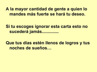 A la mayor cantidad de gente a quien lo mandes más fuerte se hará tu deseo.   Si tu escoges ignorar esta carta esto no sucederá jamás..............  Que tus días estén llenos de logros y tus noches de sueños… 