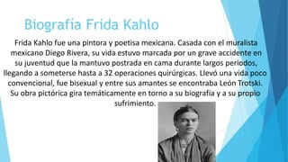 Biografía Frida Kahlo
Frida Kahlo fue una pintora y poetisa mexicana. Casada con el muralista
mexicano Diego Rivera, su vida estuvo marcada por un grave accidente en
su juventud que la mantuvo postrada en cama durante largos periodos,
llegando a someterse hasta a 32 operaciones quirúrgicas. Llevó una vida poco
convencional, fue bisexual y entre sus amantes se encontraba León Trotski.
Su obra pictórica gira temáticamente en torno a su biografía y a su propio
sufrimiento.
 