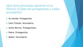 ¿Qué otros personajes aparecen en su
historia? ¿Cuáles son protagonistas y cuáles
secundarios?
 Su marido. Protagonista
 León Tritoski. Secundario.
 Andre Berton. Protagonistas.
 Padre. Protagonista.
 Madre. Secundario.
 