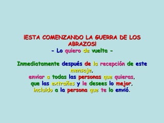 ¡ESTA COMENZANDO LA GUERRA DE LOS ABRAZOS!- Loquierodevuelta-Inmediatamentedespuésdelarecepcióndeestemensaje, enviaratodaslaspersonasquequieras, quelasextrañesyledeseeslomejor,incluidoalapersonaqueteloenvió. 