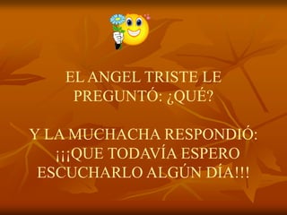 EL ANGEL TRISTE LE
    PREGUNTÓ: ¿QUÉ?

Y LA MUCHACHA RESPONDIÓ:
   ¡¡¡QUE TODAVÍA ESPERO
 ESCUCHARLO ALGÚN DÍA!!!
 