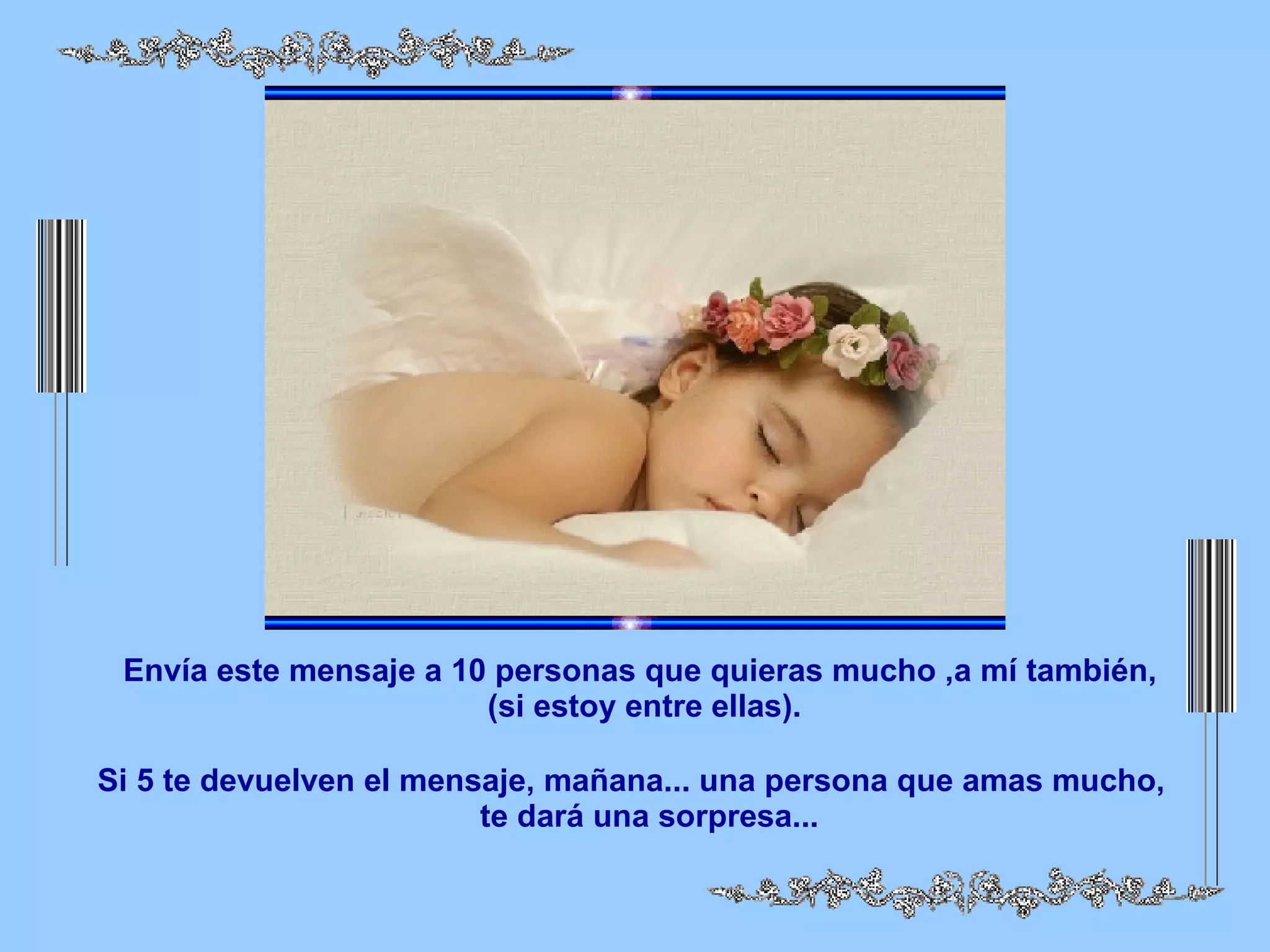 Envía este mensaje a 10 personas que quieras mucho ,a mí también, (si estoy entre ellas). Si 5 te devuelven el mensaje, mañana... una persona que amas mucho, te dará una sorpresa...