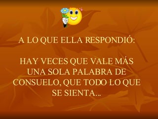 A LO QUE ELLA RESPONDIÓ:   HAY VECES QUE VALE MÁS UNA SOLA PALABRA DE CONSUELO, QUE TODO LO QUE SE SIENTA... 