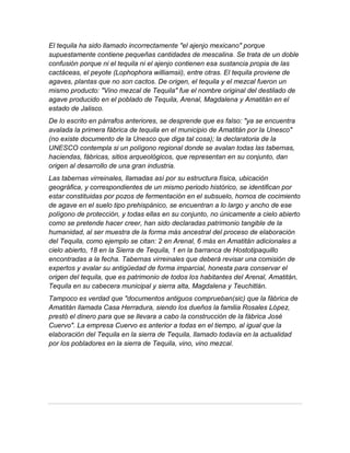 El tequila ha sido llamado incorrectamente "el ajenjo mexicano" porque
supuestamente contiene pequeñas cantidades de mescalina. Se trata de un doble
confusión porque ni el tequila ni el ajenjo contienen esa sustancia propia de las
cactáceas, el peyote (Lophophora williamsii), entre otras. El tequila proviene de
agaves, plantas que no son cactos. De origen, el tequila y el mezcal fueron un
mismo producto: "Vino mezcal de Tequila" fue el nombre original del destilado de
agave producido en el poblado de Tequila, Arenal, Magdalena y Amatitán en el
estado de Jalisco.
De lo escrito en párrafos anteriores, se desprende que es falso: "ya se encuentra
avalada la primera fábrica de tequila en el municipio de Amatitán por la Unesco"
(no existe documento de la Unesco que diga tal cosa); la declaratoria de la
UNESCO contempla si un polígono regional donde se avalan todas las tabernas,
haciendas, fábricas, sitios arqueológicos, que representan en su conjunto, dan
origen al desarrollo de una gran industria.
Las tabernas virreinales, llamadas así por su estructura física, ubicación
geográfica, y correspondientes de un mismo periodo histórico, se identifican por
estar constituidas por pozos de fermentación en el subsuelo, hornos de cocimiento
de agave en el suelo tipo prehispánico, se encuentran a lo largo y ancho de ese
polígono de protección, y todas ellas en su conjunto, no únicamente a cielo abierto
como se pretende hacer creer, han sido declaradas patrimonio tangible de la
humanidad, al ser muestra de la forma más ancestral del proceso de elaboración
del Tequila, como ejemplo se citan: 2 en Arenal, 6 más en Amatitán adicionales a
cielo abierto, 18 en la Sierra de Tequila, 1 en la barranca de Hostotipaquillo
encontradas a la fecha. Tabernas virreinales que deberá revisar una comisión de
expertos y avalar su antigüedad de forma imparcial, honesta para conservar el
origen del tequila, que es patrimonio de todos los habitantes del Arenal, Amatitán,
Tequila en su cabecera municipal y sierra alta, Magdalena y Teuchitlán.
Tampoco es verdad que "documentos antiguos comprueban(sic) que la fábrica de
Amatitán llamada Casa Herradura, siendo los dueños la familia Rosales López,
prestó el dinero para que se llevara a cabo la construcción de la fábrica José
Cuervo". La empresa Cuervo es anterior a todas en el tiempo, al igual que la
elaboración del Tequila en la sierra de Tequila, llamado todavía en la actualidad
por los pobladores en la sierra de Tequila, vino, vino mezcal.
 