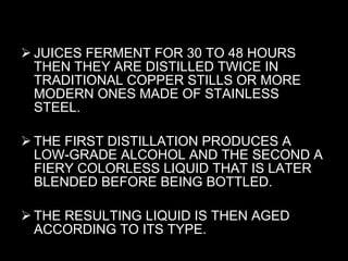 JUICES FERMENT FOR 30 TO 48 HOURS THEN THEY ARE DISTILLED TWICE IN TRADITIONAL COPPER STILLS OR MORE MODERN ONES MADE OF STAINLESS STEEL.  THE FIRST DISTILLATION PRODUCES A LOW-GRADE ALCOHOL AND THE SECOND A FIERY COLORLESS LIQUID THAT IS LATER BLENDED BEFORE BEING BOTTLED.  THE RESULTING LIQUID IS THEN AGED ACCORDING TO ITS TYPE. 