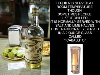 TEQUILA IS SERVED AT  ROOM TEMPERATURE  THOUGH  SOMETIMES PEOPLE  LIKE IT CHILLED. IT IS NORMALLY SERVED WITH SALT AND LIME HALVES. IT IS TRADITIONALLY SERVED IN A 2 OUNCE GLASS CALLED “  CABALLITO” 