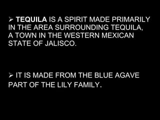 TEQUILA  IS A SPIRIT MADE PRIMARILY IN THE AREA SURROUNDING TEQUILA,  A TOWN IN THE WESTERN MEXICAN STATE OF JALISCO. IT IS MADE FROM THE BLUE AGAVE PART OF THE LILY FAMILY . 