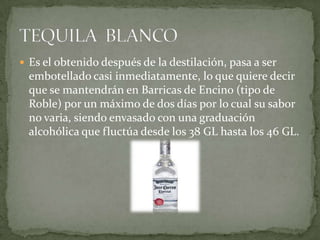  Es el obtenido después de la destilación, pasa a ser

embotellado casi inmediatamente, lo que quiere decir
que se mantendrán en Barricas de Encino (tipo de
Roble) por un máximo de dos días por lo cual su sabor
no varia, siendo envasado con una graduación
alcohólica que fluctúa desde los 38 GL hasta los 46 GL.

 