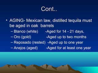 Cont..Cont..
• AGING- Mexican law, distilled tequila must
be aged in oak barrels
– Blanco (white) -Aged for 14 - 21 days,
– Oro (gold) -Aged up to two months
– Reposado (rested) -Aged up to one year
– Anejos (aged) -Aged for at least one year
 