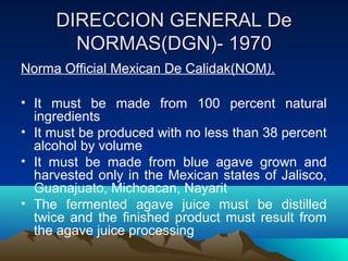 DIRECCION GENERAL DeDIRECCION GENERAL De
NORMAS(DGN)- 1970NORMAS(DGN)- 1970
Norma Official Mexican De Calidak(NOM).
• It must be made from 100 percent natural
ingredients
• It must be produced with no less than 38 percent
alcohol by volume
• It must be made from blue agave grown and
harvested only in the Mexican states of Jalisco,
Guanajuato, Michoacan, Nayarit
• The fermented agave juice must be distilled
twice and the finished product must result from
the agave juice processing
 
