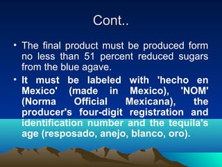 Cont..Cont..
• The final product must be produced form
no less than 51 percent reduced sugars
from the blue agave.
• It must be labeled with 'hecho en
Mexico' (made in Mexico), 'NOM'
(Norma Official Mexicana), the
producer's four-digit registration and
identification number and the tequila's
age (resposado, anejo, blanco, oro).
 
