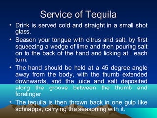 Service of TequilaService of Tequila
• Drink is served cold and straight in a small shot
glass.
• Season your tongue with citrus and salt, by first
squeezing a wedge of lime and then pouring salt
on to the back of the hand and licking at I each
turn.
• The hand should be held at a 45 degree angle
away from the body, with the thumb extended
downwards, and the juice and salt deposited
along the groove between the thumb and
forefinger
• The tequila is then thrown back in one gulp like
schnapps, carrying the seasoning with it.
 