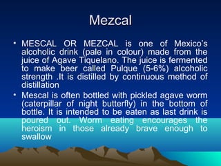 MezcalMezcal
• MESCAL OR MEZCAL is one of Mexico’s
alcoholic drink (pale in colour) made from the
juice of Agave Tiquelano. The juice is fermented
to make beer called Pulque (5-6%) alcoholic
strength .It is distilled by continuous method of
distillation
• Mescal is often bottled with pickled agave worm
(caterpillar of night butterfly) in the bottom of
bottle. It is intended to be eaten as last drink is
poured out. Worm eating encourages the
heroism in those already brave enough to
swallow
 