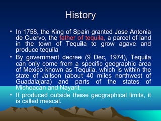 HistoryHistory
• In 1758, the King of Spain granted Jose Antonia
de Cuervo, the father of tequila, a parcel of land
in the town of Tequila to grow agave and
produce tequila
• By government decree (9 Dec, 1974), Tequila
can only come from a specific geographic area
of Mexico known as Tequila, which is within the
state of Jailson (about 40 miles northwest of
Guadalajara) and parts of the states of
Michoacan and Nayarit.
• If produced outside these geographical limits, it
is called mescal.
 