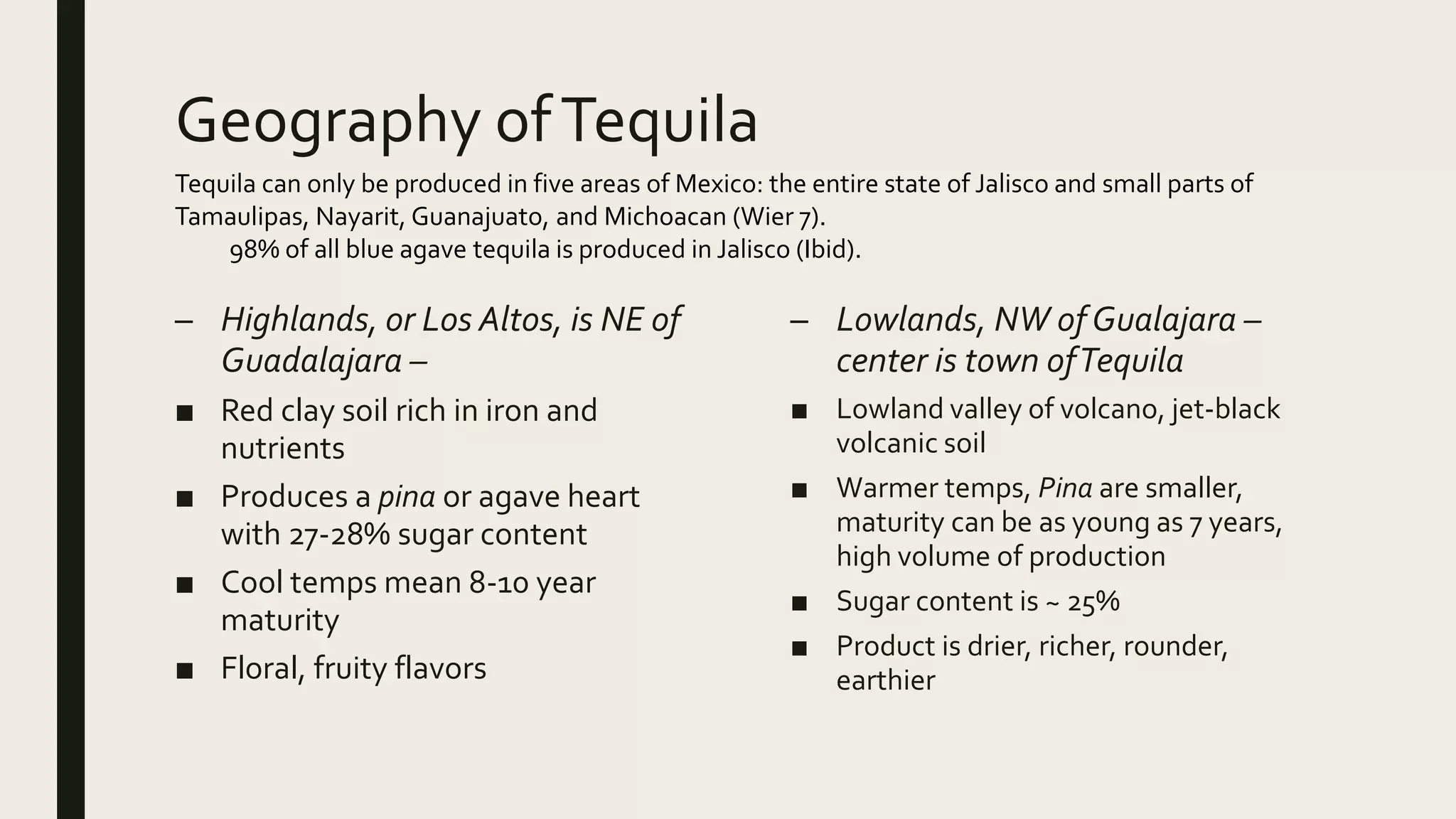 Geography ofTequila
– Highlands, or Los Altos, is NE of
Guadalajara –
■ Red clay soil rich in iron and
nutrients
■ Produces a pina or agave heart
with 27-28% sugar content
■ Cool temps mean 8-10 year
maturity
■ Floral, fruity flavors
– Lowlands, NW ofGualajara –
center is town ofTequila
■ Lowland valley of volcano, jet-black
volcanic soil
■ Warmer temps, Pina are smaller,
maturity can be as young as 7 years,
high volume of production
■ Sugar content is ~ 25%
■ Product is drier, richer, rounder,
earthier
Tequila can only be produced in five areas of Mexico: the entire state of Jalisco and small parts of
Tamaulipas, Nayarit, Guanajuato, and Michoacan (Wier 7).
98% of all blue agave tequila is produced in Jalisco (Ibid).
 
