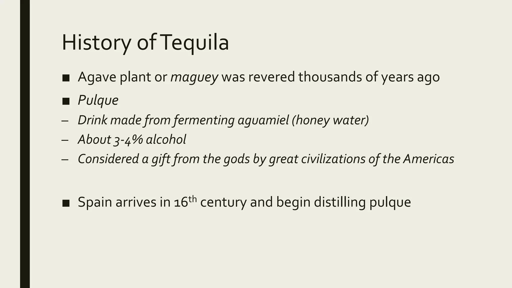 History ofTequila
■ Agave plant or maguey was revered thousands of years ago
■ Pulque
– Drink made from fermenting aguamiel (honey water)
– About 3-4% alcohol
– Considered a gift from the gods by great civilizations of the Americas
■ Spain arrives in 16th century and begin distilling pulque
 