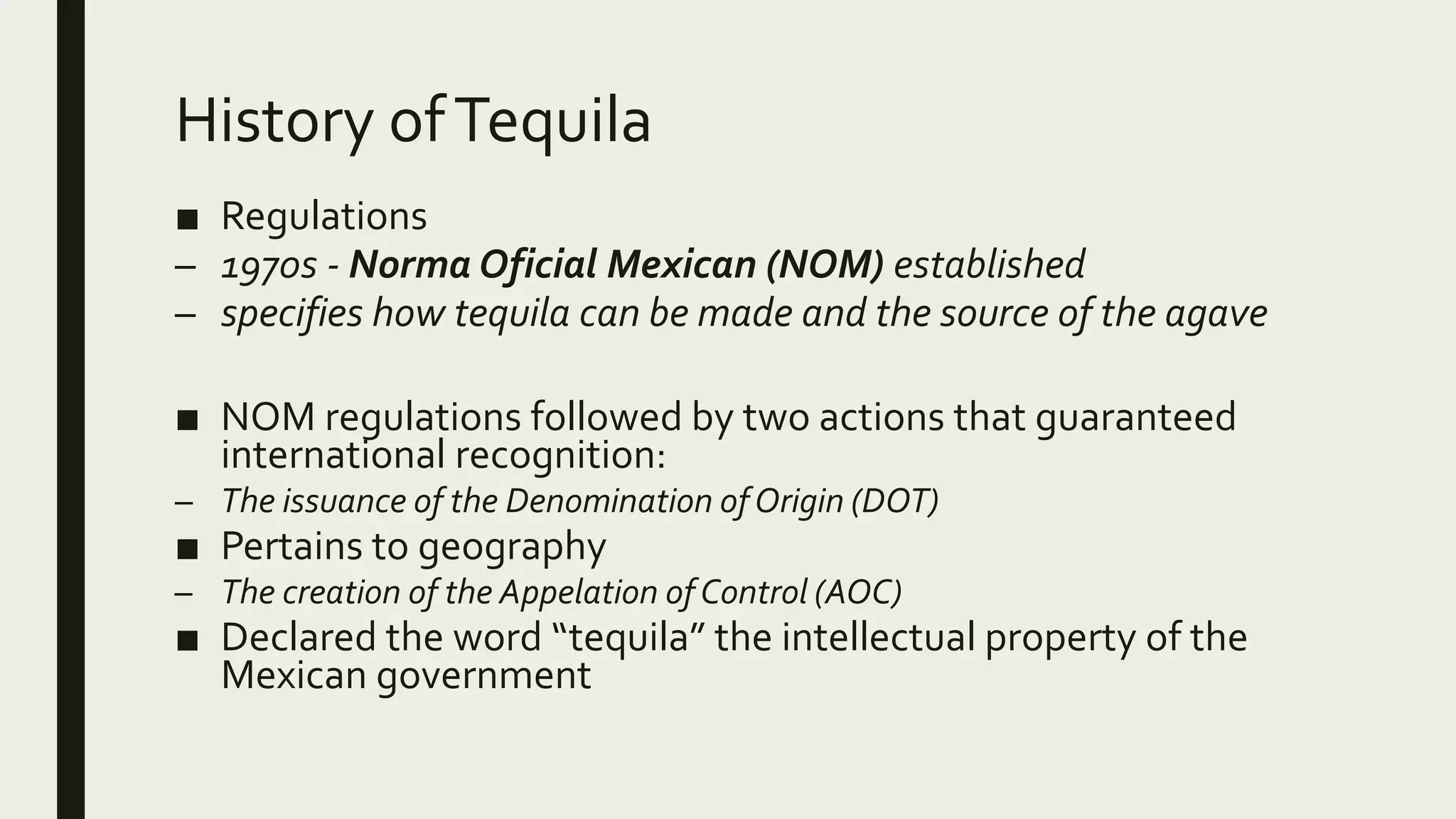 History ofTequila
■ Regulations
– 1970s - Norma Oficial Mexican (NOM) established
– specifies how tequila can be made and the source of the agave
■ NOM regulations followed by two actions that guaranteed
international recognition:
– The issuance of the Denomination ofOrigin (DOT)
■ Pertains to geography
– The creation of the Appelation of Control (AOC)
■ Declared the word “tequila” the intellectual property of the
Mexican government
 