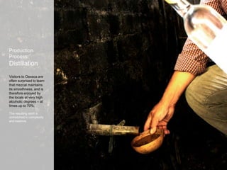 Production
Process:
Distillation
Visitors to Oaxaca are
often surprised to learn
that mezcal maintains
its smoothness, and is
therefore enjoyed by
the locals at very high
alcoholic degrees – at
times up to 70%.
The resulting spirit is
unmatched in complexity
and balance.
 