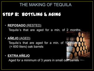 Step 8: BOTTLING & AGING
THE MAKING OF TEQUILA
• REPOSADO (RESTED)
Tequila’s that are aged for a min. of 2 months.
• AÑEJO (AGED)
Tequila’s that are aged for a min. of 12 months.
(< 600 liters) oak barrels
• EXTRA AÑEJO
Aged for a minimum of 3 years in small oak barrels
 