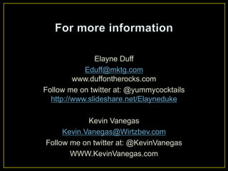Elayne Duff
Eduff@mktg.com
www.duffontherocks.com
Follow me on twitter at: @yummycocktails
http://www.slideshare.net/Elayneduke
Kevin Vanegas
Kevin.Vanegas@Wirtzbev.com
Follow me on twitter at: @KevinVanegas
WWW.KevinVanegas.com
 