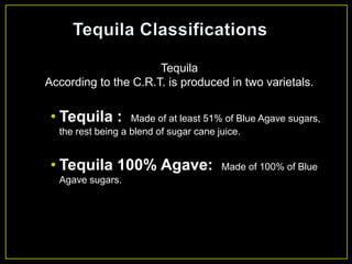 Tequila
According to the C.R.T. is produced in two varietals.
• Tequila : Made of at least 51% of Blue Agave sugars,
the rest being a blend of sugar cane juice.
• Tequila 100% Agave: Made of 100% of Blue
Agave sugars.
 