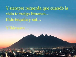 Y siempre recuerda que cuando la vida te traiga limones…  Pide tequila y sal…  Y llámame… 