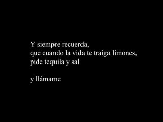 Y siempre recuerda,  que cuando la vida te traiga limones,  pide tequila y sal  y ll á mame 