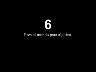 6 Eres  el mundo para alguien. 