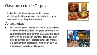 Gastronomía de Tequila
• Entre los platillos típicos de la región
destacan la birria, pozole y enchiladas; y de
sus bebidas el tequila y mezcal.
Artesanías
• En Tequila se elaboran castañas o barrilitos
hechos de roble, llamado palo colorado, el
cual se decora con figuras alusivas al agave;
también se elaboran ánforas forradas con
piel de cerdo, con inscripciones de frases
típicas; ambos productos se llenan con la
tradicional bebida del tequila.
 