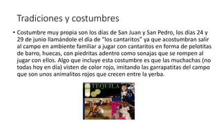 Tradiciones y costumbres
• Costumbre muy propia son los días de San Juan y San Pedro, los días 24 y
29 de junio llamándole el día de “los cantaritos” ya que acostumbran salir
al campo en ambiente familiar a jugar con cantaritos en forma de pelotitas
de barro, huecas, con piedritas adentro como sonajas que se rompen al
jugar con ellos. Algo que incluye esta costumbre es que las muchachas (no
todas hoy en día) visten de color rojo, imitando las garrapatitas del campo
que son unos animalitos rojos que crecen entre la yerba.
 