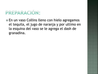  En un vaso Collins lleno con hielo agregamos
el tequila, el jugo de naranja y por ultimo en
la esquina del vaso se le agrega el dash de
granadina.
 