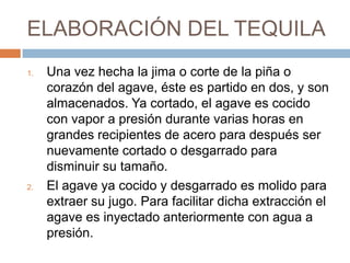 ELABORACIÓN DEL TEQUILAUna vez hecha la jima o corte de la piña o corazón del agave, éste es partido en dos, y son almacenados. Ya cortado, el agave es cocido con vapor a presión durante varias horas en grandes recipientes de acero para después ser nuevamente cortado o desgarrado para disminuir su tamaño.El agave ya cocido y desgarrado es molido para extraer su jugo. Para facilitar dicha extracción el agave es inyectado anteriormente con agua a presión.