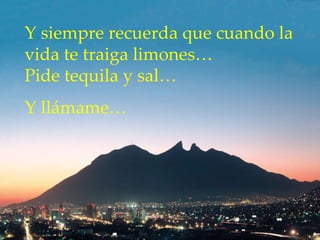Y siempre recuerda que cuando la vida te traiga limones…  Pide tequila y sal…  Y llámame… 