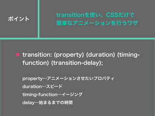 ポイント
transition: (property) (duration) (timing-
function) (transition-delay);
property…アニメーションさせたいプロパティ
duration…スピード
timing-function…イージング
delay…始まるまでの時間
transitionを使い、CSSだけで
簡単なアニメーションを行うワザ
 