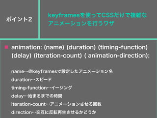ポイント2
keyframesを使ってCSSだけで複雑な
アニメーションを行うワザ
animation: (name) (duration) (timing-function)
(delay) (iteration-count) ( animation-direction);
name…@keyframesで設定したアニメーション名
duration…スピード
timing-function…イージング
delay…始まるまでの時間
iteration-count…アニメーションさせる回数
direction…交互に反転再生させるかどうか
 