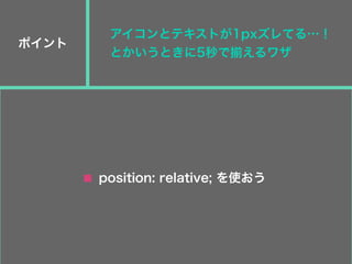 ポイント
position: relative; を使おう
アイコンとテキストが1pxズレてる…！
とかいうときに5秒で揃えるワザ
 